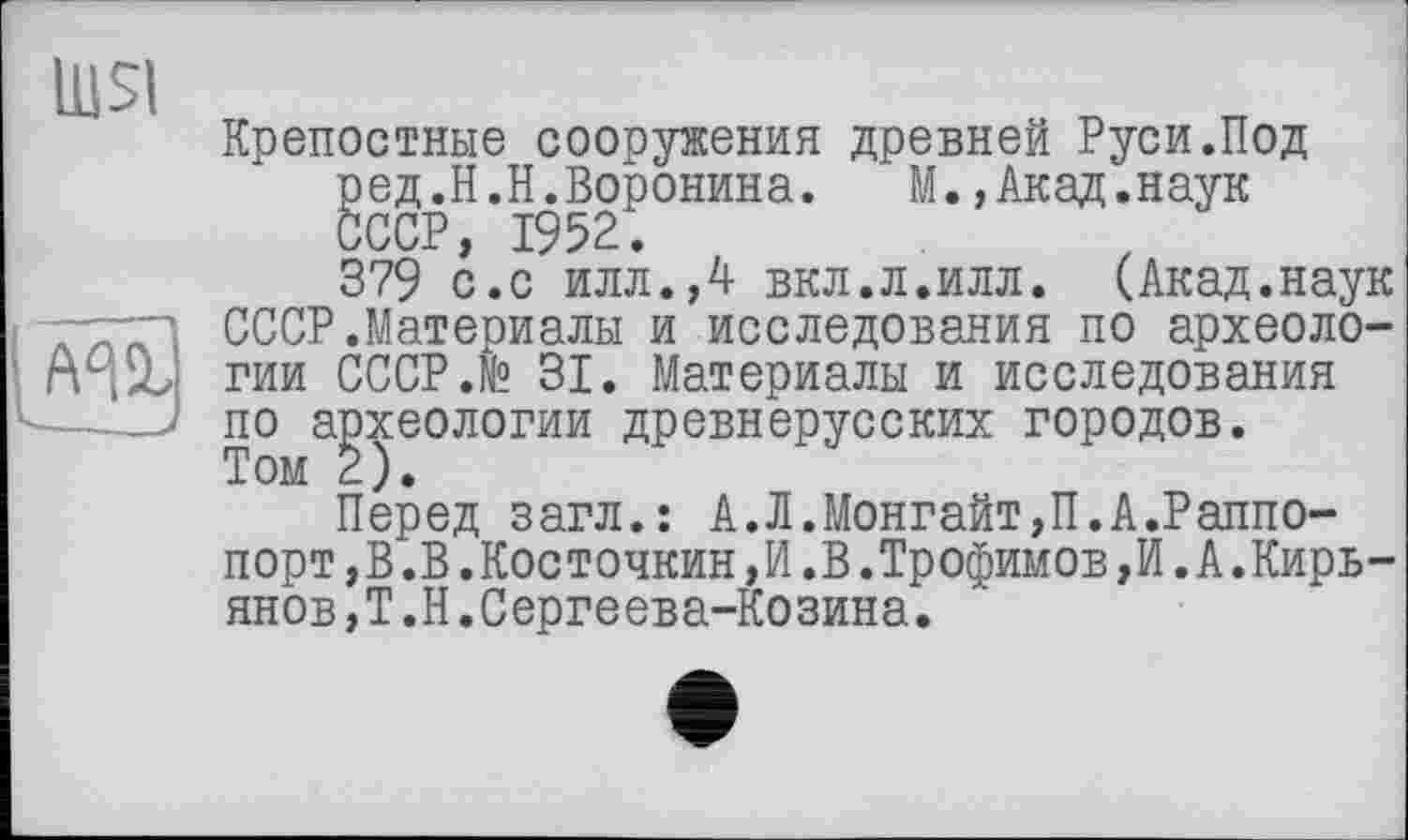 ﻿lu SI
— . -	_ 4
Крепостные сооружения древней Руси.Под ред.Н.Н.Воронина. М.,Акад.наук СССР, 1952.
379 с.с илл.,4 вкл.л.илл. (Акад.наук СССР.Материалы и исследования по археологии СССР.№ 31. Материалы и исследования по археологии древнерусских городов. Том 2).
Перед загл.: А.Л.Монгайт,П.А.Раппо-порт,В.В.Косточкин,И.В.Трофимов,И.А.Кирьянов, Т.Н.Сергеева-Козина.